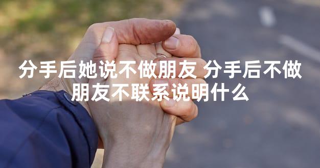 分手后她说不做朋友 分手后不做朋友不联系说明什么